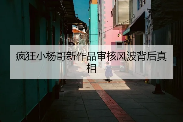 疯狂小杨哥新作品审核风波背后真相